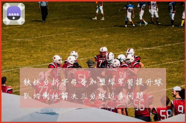 铁林分析字母哥加盟绿军将提升球队均衡性解决三分球过多问题