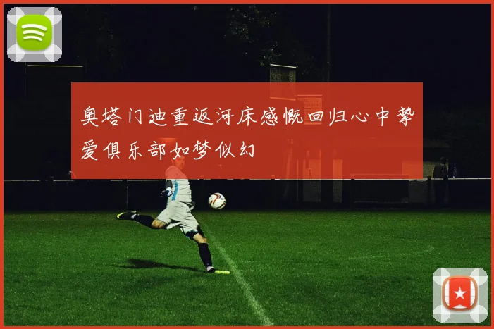 奥塔门迪重返河床感慨回归心中挚爱俱乐部如梦似幻