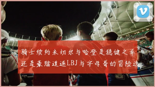 骑士续约米切尔与哈登是稳健之举还是豪赌追逐LBJ与字母哥的冒险选择