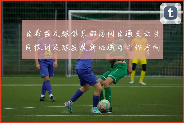 南希兹足球俱乐部访问南通支云共同探讨足球发展新机遇与合作方向