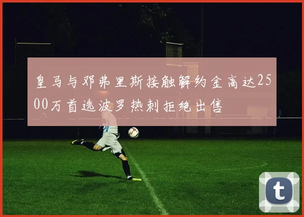 皇马与邓弗里斯接触解约金高达2500万首选波罗热刺拒绝出售