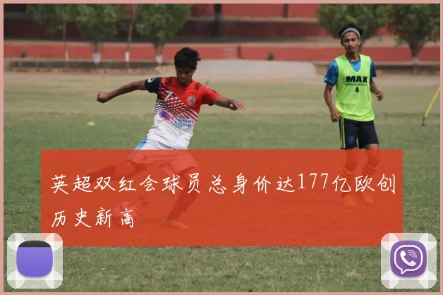 英超双红会球员总身价达177亿欧创历史新高