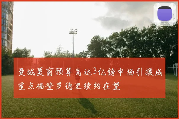 曼城夏窗预算高达3亿镑中场引援成重点福登罗德里续约在望