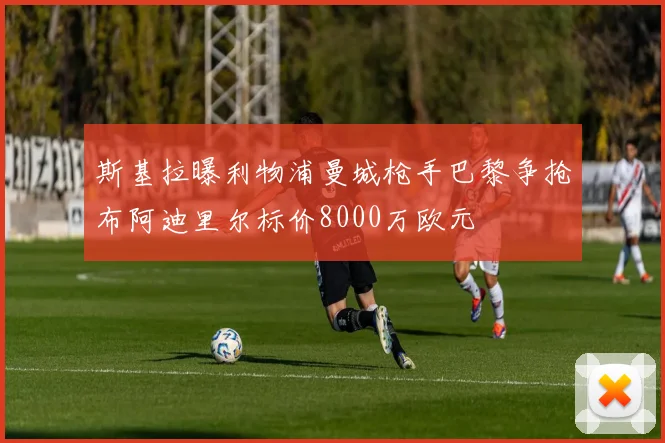斯基拉曝利物浦曼城枪手巴黎争抢布阿迪里尔标价8000万欧元