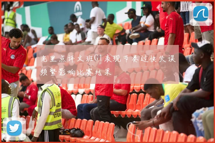 老里点评文班G1表现节奏过快失误频繁影响比赛结果