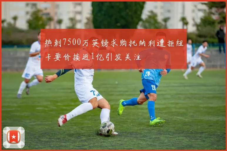 热刺7500万英镑求购托纳利遭拒纽卡要价接近1亿引发关注