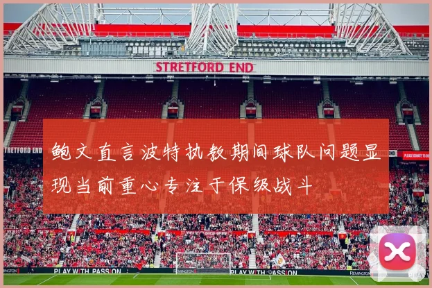 鲍文直言波特执教期间球队问题显现当前重心专注于保级战斗