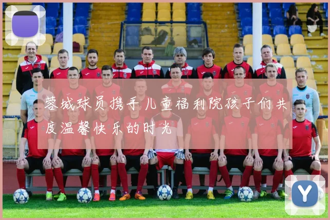蓉城球员携手儿童福利院孩子们共度温馨快乐的时光