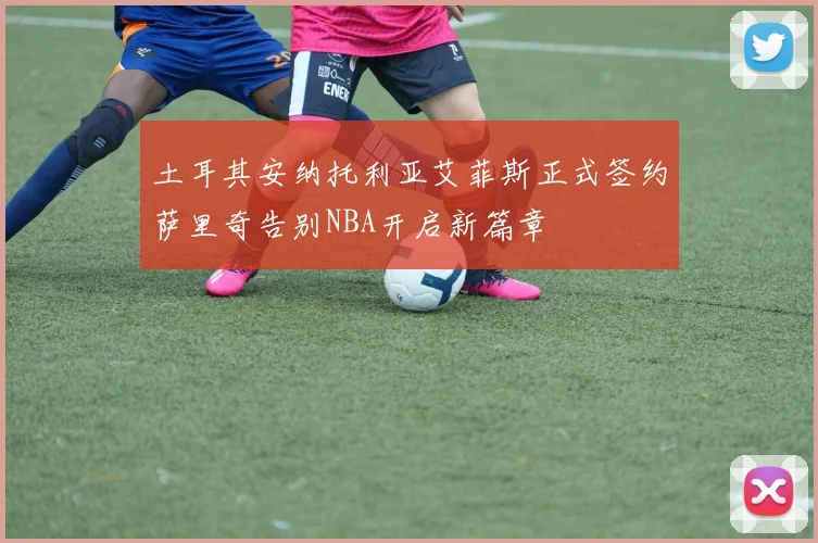 土耳其安纳托利亚艾菲斯正式签约萨里奇告别NBA开启新篇章