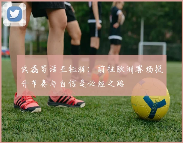 武磊寄语王钰栋：前往欧洲赛场提升节奏与自信是必经之路